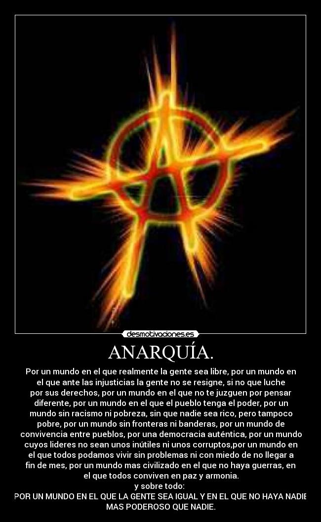ANARQUÍA. - Por un mundo en el que realmente la gente sea libre, por un mundo en
el que ante las injusticias la gente no se resigne, si no que luche
por sus derechos, por un mundo en el que no te juzguen por pensar
diferente, por un mundo en el que el pueblo tenga el poder, por un
mundo sin racismo ni pobreza, sin que nadie sea rico, pero tampoco
pobre, por un mundo sin fronteras ni banderas, por un mundo de
convivencia entre pueblos, por una democracia auténtica, por un mundo
cuyos lideres no sean unos inútiles ni unos corruptos,por un mundo en
el que todos podamos vivir sin problemas ni con miedo de no llegar a
fin de mes, por un mundo mas civilizado en el que no haya guerras, en
el que todos conviven en paz y armonia.
y sobre todo:
POR UN MUNDO EN EL QUE LA GENTE SEA IGUAL Y EN EL QUE NO HAYA NADIE
MAS PODEROSO QUE NADIE.