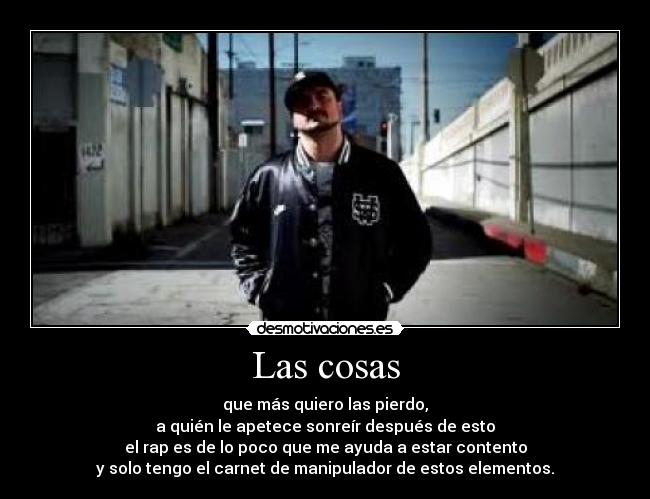 Las cosas - que más quiero las pierdo,
a quién le apetece sonreír después de esto
el rap es de lo poco que me ayuda a estar contento
y solo tengo el carnet de manipulador de estos elementos.