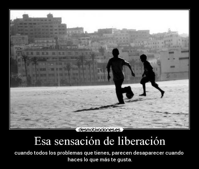 Esa sensación de liberación - cuando todos los problemas que tienes, parecen desaparecer cuando 
haces lo que más te gusta.