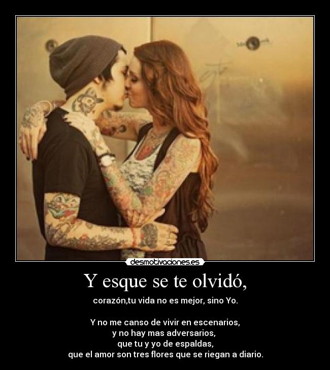 Y esque se te olvidó, - corazón,tu vida no es mejor, sino Yo.
Y no me canso de vivir en escenarios,
y no hay mas adversarios,
que tu y yo de espaldas,
que el amor son tres flores que se riegan a diario.