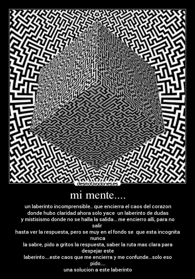 mi mente.... - un laberinto incomprensible.. que encierra el caos del corazon
donde hubo claridad ahora solo yace un laberinto de dudas
y mistisismo donde no se halla la salida... me encierro alli, para no salir
hasta ver la respuesta, pero se muy en el fondo se que esta incognita nunca
la sabre, pido a gritos la respuesta, saber la ruta mas clara para despejar este
laberinto....este caos que me encierra y me confunde...solo eso pido....
una solucion a este laberinto