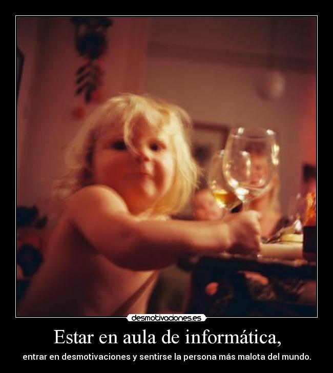 Estar en aula de informática, - entrar en desmotivaciones y sentirse la persona más malota del mundo.