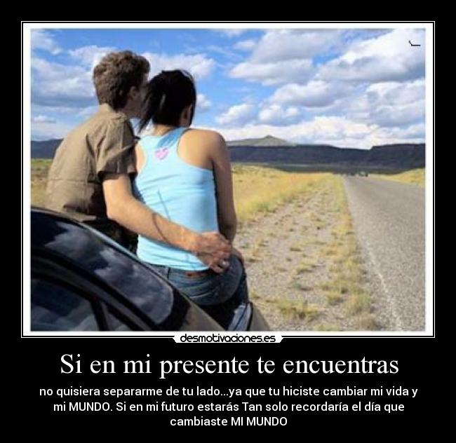Si en mi presente te encuentras - no quisiera separarme de tu lado...ya que tu hiciste cambiar mi vida y
mi MUNDO. Si en mi futuro estarás Tan solo recordaría el día que
cambiaste MI MUNDO