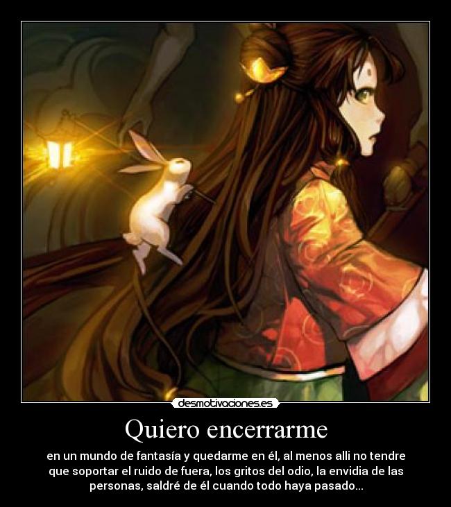 Quiero encerrarme - en un mundo de fantasía y quedarme en él, al menos alli no tendre
que soportar el ruido de fuera, los gritos del odio, la envidia de las
personas, saldré de él cuando todo haya pasado...