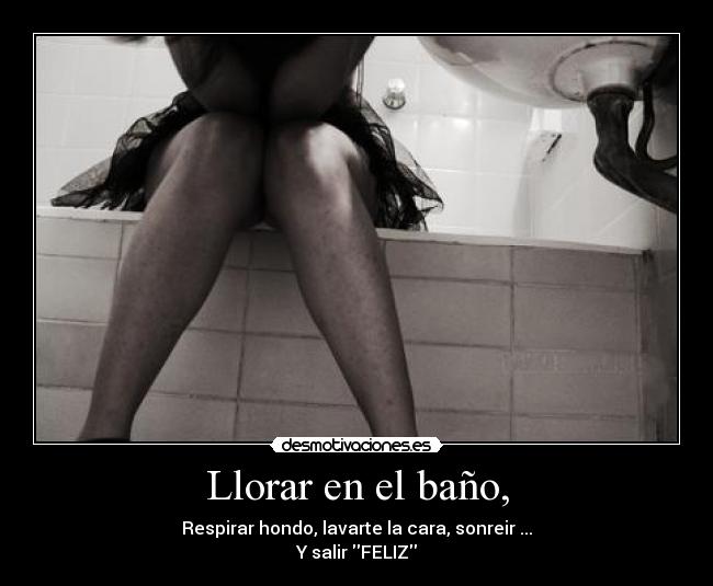 Llorar en el baño, - Respirar hondo, lavarte la cara, sonreir ...
Y salir FELIZ