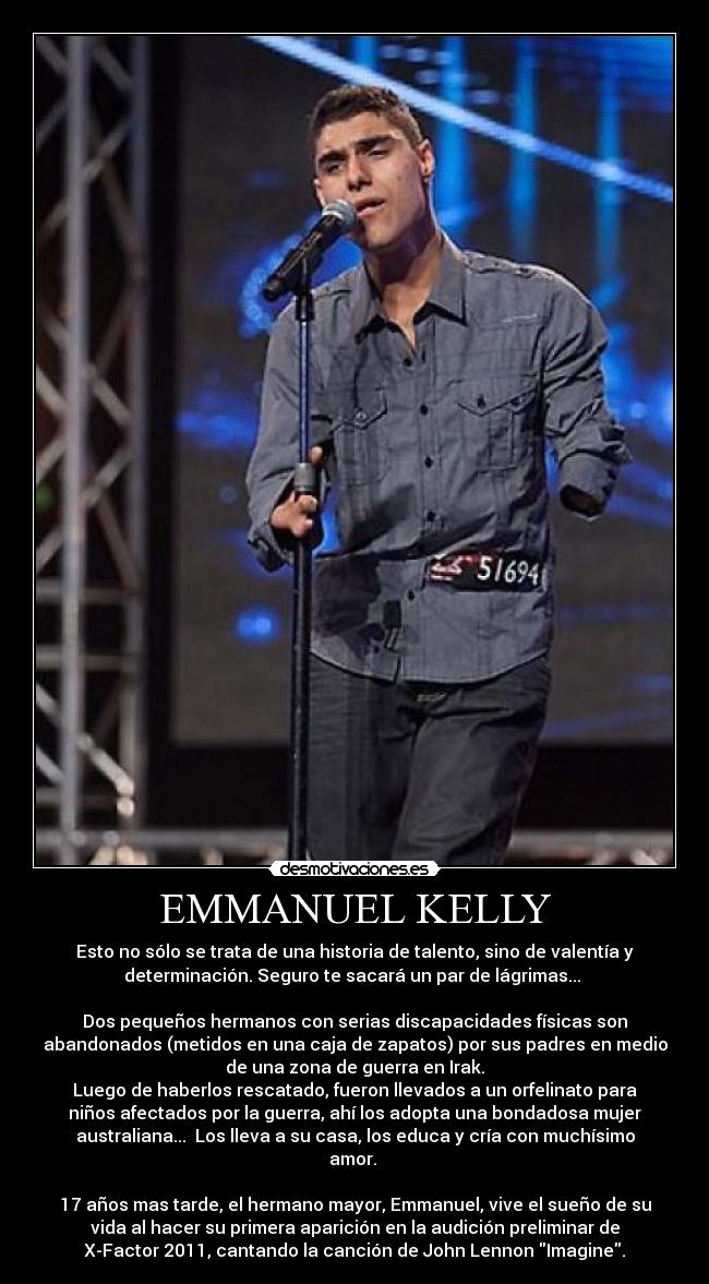 EMMANUEL KELLY - Esto no sólo se trata de una historia de talento, sino de valentía y
determinación. Seguro te sacará un par de lágrimas... 
  
Dos pequeños hermanos con serias discapacidades físicas son
abandonados (metidos en una caja de zapatos) por sus padres en medio
de una zona de guerra en Irak.
Luego de haberlos rescatado, fueron llevados a un orfelinato para
niños afectados por la guerra, ahí los adopta una bondadosa mujer
australiana...  Los lleva a su casa, los educa y cría con muchísimo
amor. 
 
17 años mas tarde, el hermano mayor, Emmanuel, vive el sueño de su
vida al hacer su primera aparición en la audición preliminar de
X-Factor 2011, cantando la canción de John Lennon Imagine.