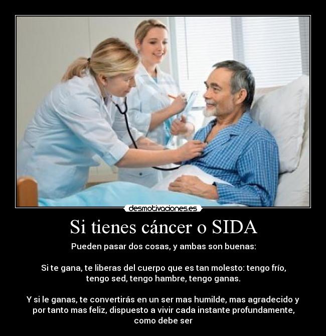 Si tienes cáncer o SIDA - Pueden pasar dos cosas, y ambas son buenas:

Si te gana, te liberas del cuerpo que es tan molesto: tengo frío,
tengo sed, tengo hambre, tengo ganas.

Y si le ganas, te convertirás en un ser mas humilde, mas agradecido y
por tanto mas feliz, dispuesto a vivir cada instante profundamente,
como debe ser