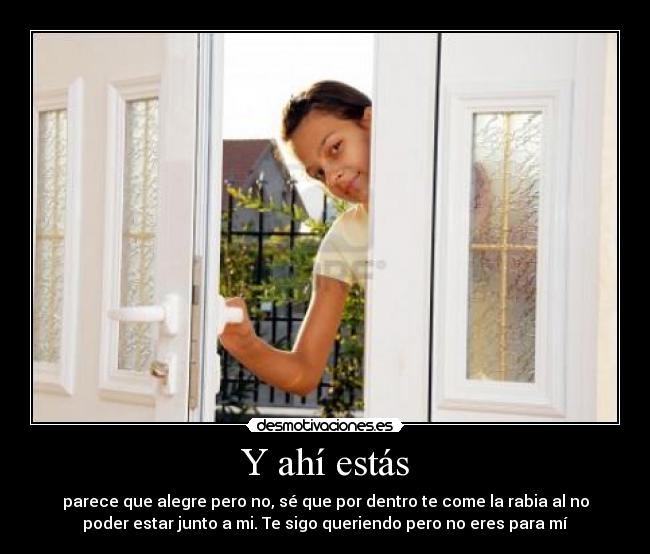 Y ahí estás - parece que alegre pero no, sé que por dentro te come la rabia al no
poder estar junto a mi. Te sigo queriendo pero no eres para mí