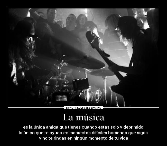 La música - es la única amiga que tienes cuando estas solo y deprimido
la única que te ayuda en momentos difíciles haciendo que sigas
y no te rindas en ningún momento de tu vida