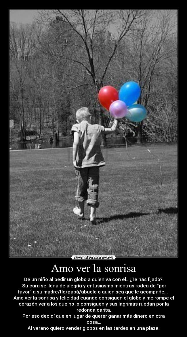 Amo ver la sonrisa - De un niño al pedir un globo a quien va con él...¿Te has fijado?.
Su cara se llena de alegría y entusiasmo mientras rodea de por
favor a su madre/tío/papá/abuelo o quien sea que le acompañe...
Amo ver la sonrisa y felicidad cuando consiguen el globo y me rompe el
corazón ver a los que no lo consiguen y sus lagrimas ruedan por la
redonda carita.
Por eso decidí que en lugar de querer ganar más dinero en otra
cosa...
Al verano quiero vender globos en las tardes en una plaza.