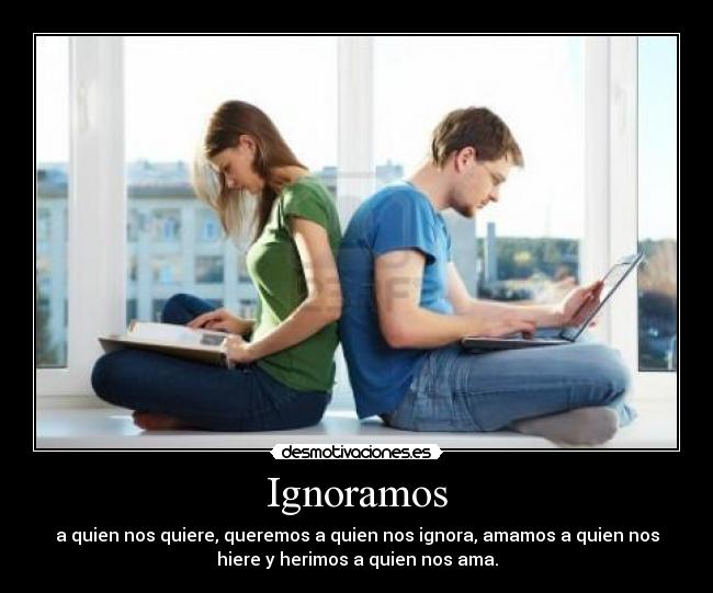 Ignoramos - a quien nos quiere, queremos a quien nos ignora, amamos a quien nos
hiere y herimos a quien nos ama.