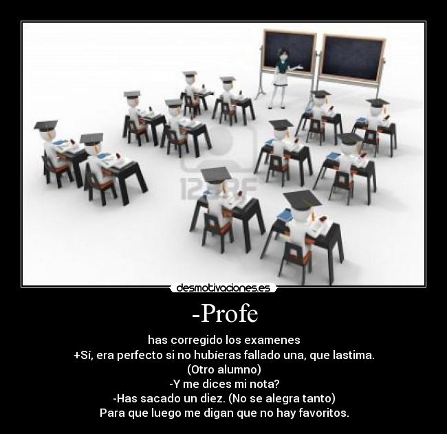 -Profe - has corregido los examenes
+Sí, era perfecto si no hubíeras fallado una, que lastima.
(Otro alumno)
-Y me dices mi nota?
-Has sacado un diez. (No se alegra tanto)
Para que luego me digan que no hay favoritos.