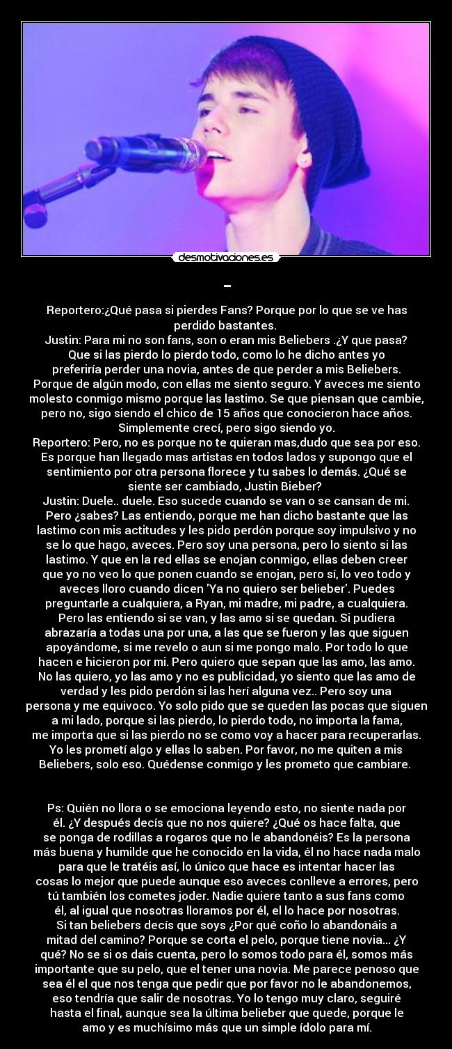 - - Reportero:¿Qué pasa si pierdes Fans? Porque por lo que se ve has
perdido bastantes. 
Justin: Para mi no son fans, son o eran mis Beliebers .¿Y que pasa?
Que si las pierdo lo pierdo todo, como lo he dicho antes yo
preferiría perder una novia, antes de que perder a mis Beliebers.
Porque de algún modo, con ellas me siento seguro. Y aveces me siento
molesto conmigo mismo porque las lastimo. Se que piensan que cambie,
pero no, sigo siendo el chico de 15 años que conocieron hace años.
Simplemente crecí, pero sigo siendo yo.
Reportero: Pero, no es porque no te quieran mas,dudo que sea por eso.
Es porque han llegado mas artistas en todos lados y supongo que el
sentimiento por otra persona florece y tu sabes lo demás. ¿Qué se
siente ser cambiado, Justin Bieber? 
Justin: Duele.. duele. Eso sucede cuando se van o se cansan de mi.
Pero ¿sabes? Las entiendo, porque me han dicho bastante que las
lastimo con mis actitudes y les pido perdón porque soy impulsivo y no
se lo que hago, aveces. Pero soy una persona, pero lo siento si las
lastimo. Y que en la red ellas se enojan conmigo, ellas deben creer
que yo no veo lo que ponen cuando se enojan, pero sí, lo veo todo y
aveces lloro cuando dicen Ya no quiero ser belieber. Puedes
preguntarle a cualquiera, a Ryan, mi madre, mi padre, a cualquiera.
Pero las entiendo si se van, y las amo si se quedan. Si pudiera
abrazaría a todas una por una, a las que se fueron y las que siguen
apoyándome, si me revelo o aun si me pongo malo. Por todo lo que
hacen e hicieron por mi. Pero quiero que sepan que las amo, las amo.
No las quiero, yo las amo y no es publicidad, yo siento que las amo de
verdad y les pido perdón si las herí alguna vez.. Pero soy una
persona y me equivoco. Yo solo pido que se queden las pocas que siguen
a mi lado, porque si las pierdo, lo pierdo todo, no importa la fama,
me importa que si las pierdo no se como voy a hacer para recuperarlas.
Yo les prometí algo y ellas lo saben. Por favor, no me quiten a mis
Beliebers, solo eso. Quédense conmigo y les prometo que cambiare. 


Ps: Quién no llora o se emociona leyendo esto, no siente nada por
él. ¿Y después decís que no nos quiere? ¿Qué os hace falta, que
se ponga de rodillas a rogaros que no le abandonéis? Es la persona
más buena y humilde que he conocido en la vida, él no hace nada malo
para que le tratéis así, lo único que hace es intentar hacer las
cosas lo mejor que puede aunque eso aveces conlleve a errores, pero
tú también los cometes joder. Nadie quiere tanto a sus fans como
él, al igual que nosotras lloramos por él, el lo hace por nosotras.
Si tan beliebers decís que soys ¿Por qué coño lo abandonáis a
mitad del camino? Porque se corta el pelo, porque tiene novia... ¿Y
qué? No se si os dais cuenta, pero lo somos todo para él, somos más
importante que su pelo, que el tener una novia. Me parece penoso que
sea él el que nos tenga que pedir que por favor no le abandonemos,
eso tendría que salir de nosotras. Yo lo tengo muy claro, seguiré
hasta el final, aunque sea la última belieber que quede, porque le
amo y es muchísimo más que un simple ídolo para mí.