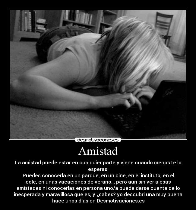 Amistad - La amistad puede estar en cualquier parte y viene cuando menos te lo
esperas.
Puedes conocerla en un parque, en un cine, en el instituto, en el
cole, en unas vacaciones de verano... pero aun sin ver a esas
amistades ni conocerlas en persona uno/a puede darse cuenta de lo
inesperada y maravillosa que es, y ¿sabes? yo descubrí una muy buena
hace unos días en Desmotivaciones.es