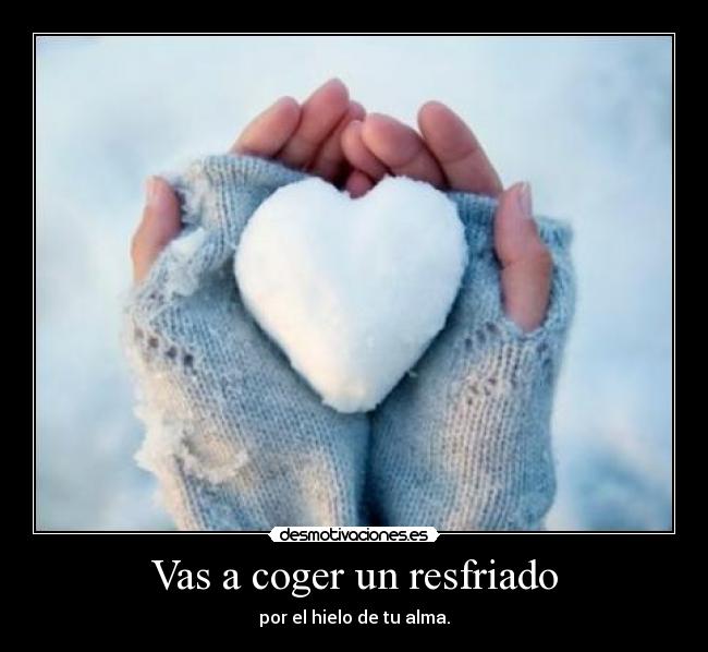Vas a coger un resfriado - por el hielo de tu alma.