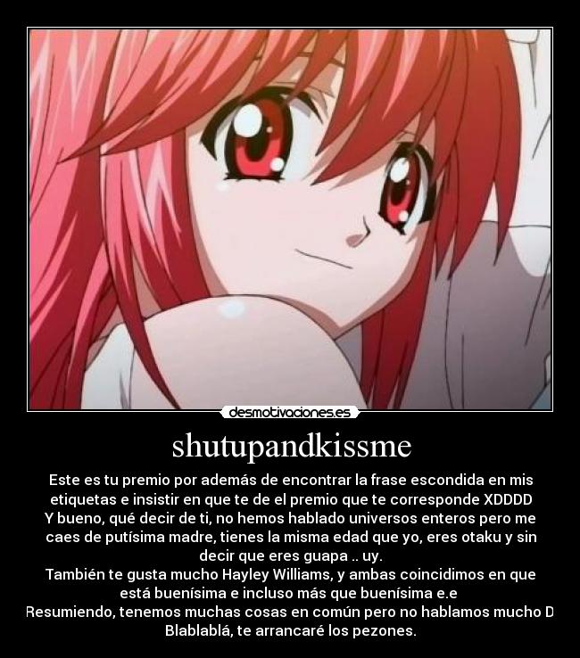 shutupandkissme - Este es tu premio por además de encontrar la frase escondida en mis
etiquetas e insistir en que te de el premio que te corresponde XDDDD
Y bueno, qué decir de ti, no hemos hablado universos enteros pero me
caes de putísima madre, tienes la misma edad que yo, eres otaku y sin
decir que eres guapa .. uy.
También te gusta mucho Hayley Williams, y ambas coincidimos en que
está buenísima e incluso más que buenísima e.e
Resumiendo, tenemos muchas cosas en común pero no hablamos mucho D:
Blablablá, te arrancaré los pezones.
