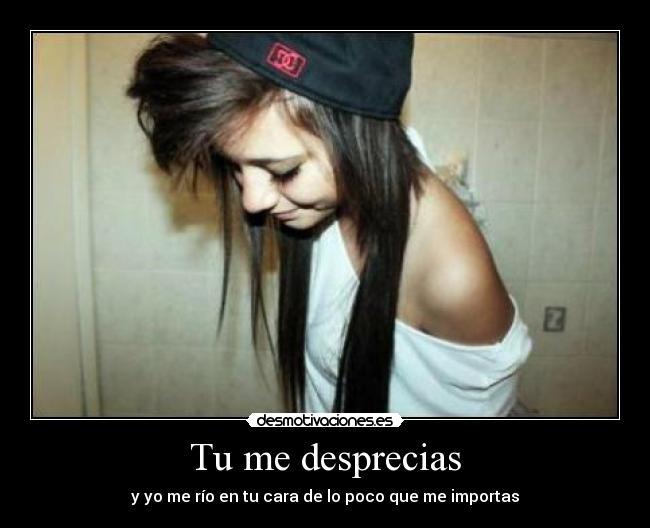 Tu me desprecias - y yo me río en tu cara de lo poco que me importas