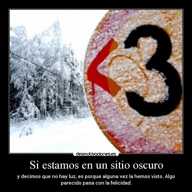 Si estamos en un sitio oscuro - y decimos que no hay luz, es porque alguna vez la hemos visto. Algo
parecido pasa con la felicidad.