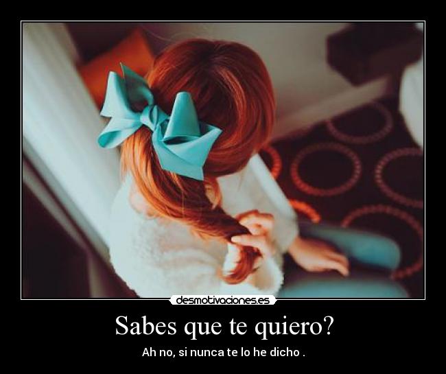 Sabes que te quiero? - Ah no, si nunca te lo he dicho .