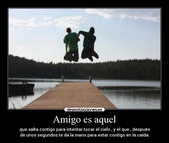 Amigo es aquel - que salta contigo para intentar tocar el cielo , y el que , después
de unos segundos te da la mano para estar contigo en la caída.