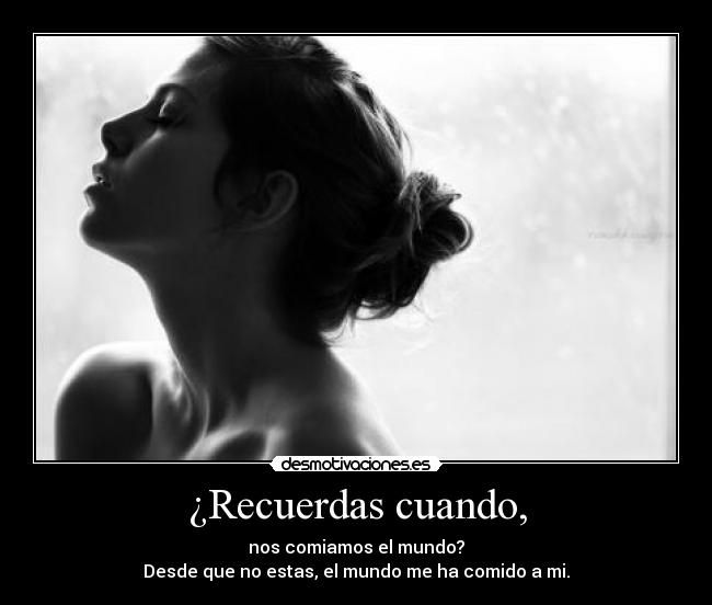 ¿Recuerdas cuando, - nos comiamos el mundo?
Desde que no estas, el mundo me ha comido a mi.