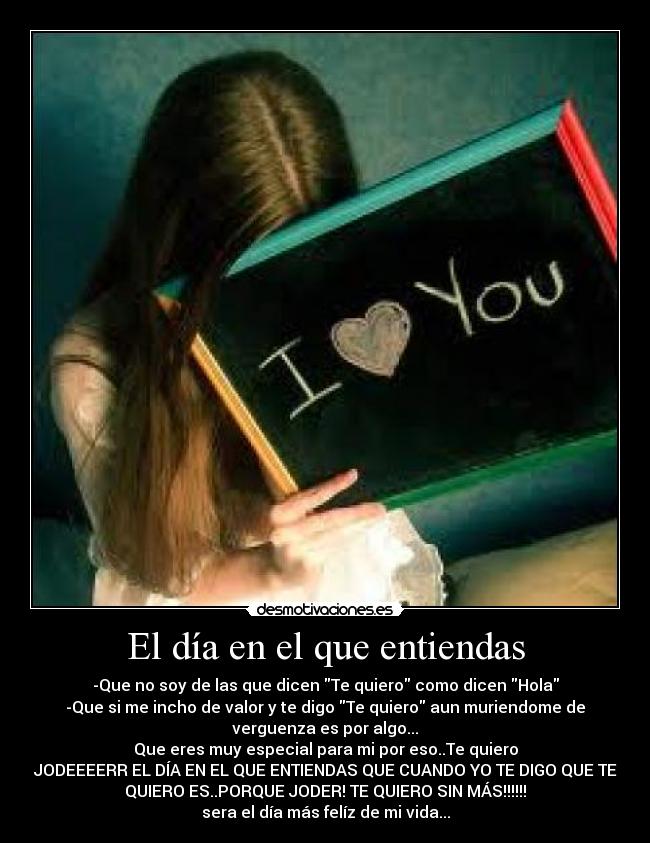 El día en el que entiendas - -Que no soy de las que dicen Te quiero como dicen Hola
-Que si me incho de valor y te digo Te quiero aun muriendome de
verguenza es por algo...
Que eres muy especial para mi por eso..Te quiero
JODEEEERR EL DÍA EN EL QUE ENTIENDAS QUE CUANDO YO TE DIGO QUE TE
QUIERO ES..PORQUE JODER! TE QUIERO SIN MÁS!!!!!!
sera el día más felíz de mi vida...