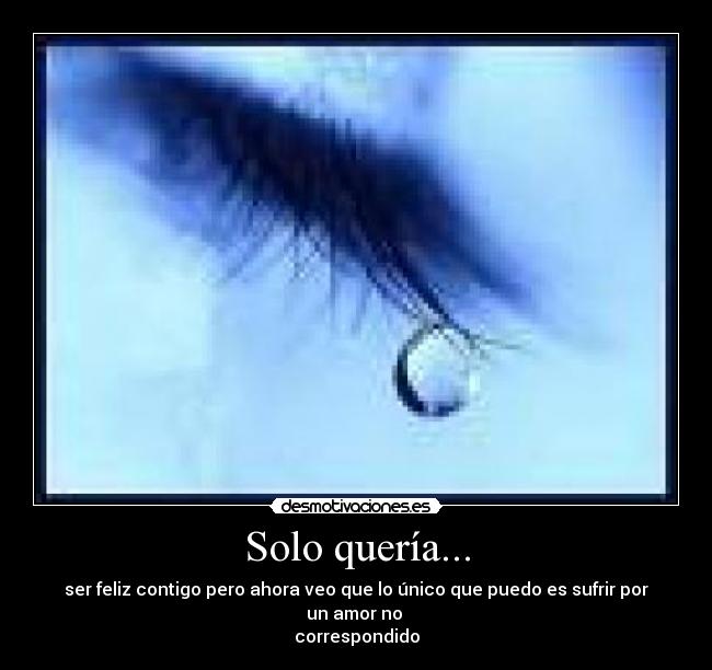 Solo quería... - ser feliz contigo pero ahora veo que lo único que puedo es sufrir por un amor no
correspondido