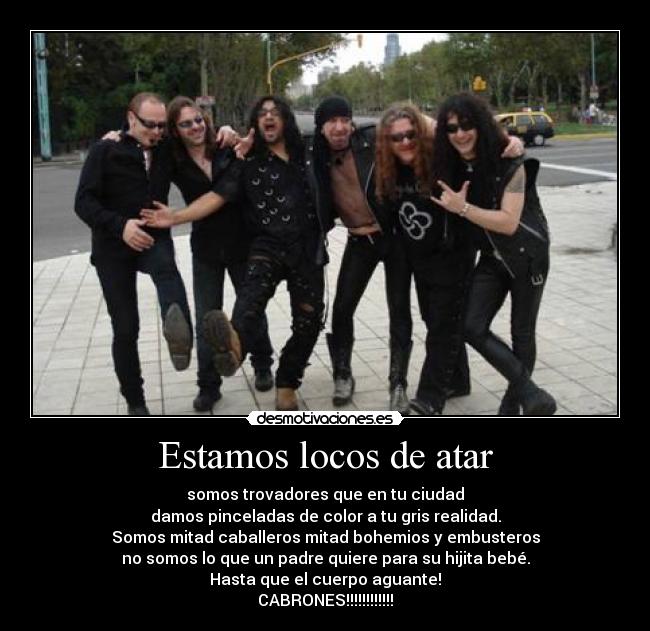 Estamos locos de atar - somos trovadores que en tu ciudad
damos pinceladas de color a tu gris realidad.
Somos mitad caballeros mitad bohemios y embusteros
no somos lo que un padre quiere para su hijita bebé.
Hasta que el cuerpo aguante!
CABRONES!!!!!!!!!!!!