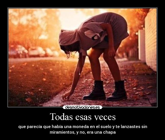 Todas esas veces - que parecía que había una moneda en el suelo y te lanzastes sin
miramientos, y no, era una chapa