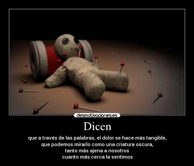 Dicen - que a través de las palabras, el dolor se hace más tangible,
que podemos mirarlo como una criatura oscura,
tanto más ajena a nosotros
cuanto más cerca la sentimos