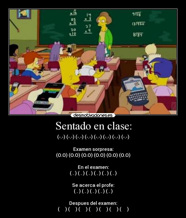 Sentado en clase: - (-.-) (-.-) (-.-) (-.-) (-.-) (-.-) (-.-) (-.-)
Examen sorpresa:
(O.O) (O.O) (O.O) (O.O) (O.O) (O.O)
En el examen:
(←.←) (→.→) (←.←) (→.→) (←.←) (→.→)
Se acerca el profe:
(↓.↓) (↓.↓) (↓.↓) (↓.↓) (↓.↓)
Despues del examen:
(͡๏̯͡๏) (͡๏̯͡๏) (͡๏̯͡๏) (͡๏̯͡๏) (͡๏̯͡๏) (͡๏̯͡๏) (͡๏̯͡๏)