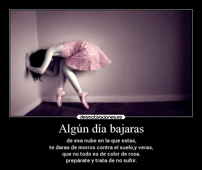 Algún día bajaras - de esa nube en la que estas,
te daras de morros contra el suelo,y veras,
que no todo es de color de rosa.
prepárate y trata de no sufrir.