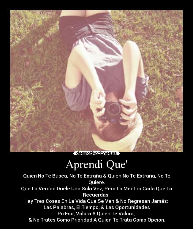 Aprendi Que - Quien No Te Busca, No Te Extraña & Quien No Te Extraña, No Te Quiere.
Que La Verdad Duele Una Sola Vez, Pero La Mentira Cada Que La Recuerdas.
Hay Tres Cosas En La Vida Que Se Van & No Regresan Jamás:
Las Palabras, El Tiempo, & Las Oportunidades
Po Eso, Valora A Quien Te Valora,
& No Trates Como Prioridad A Quien Te Trata Como Opcion.