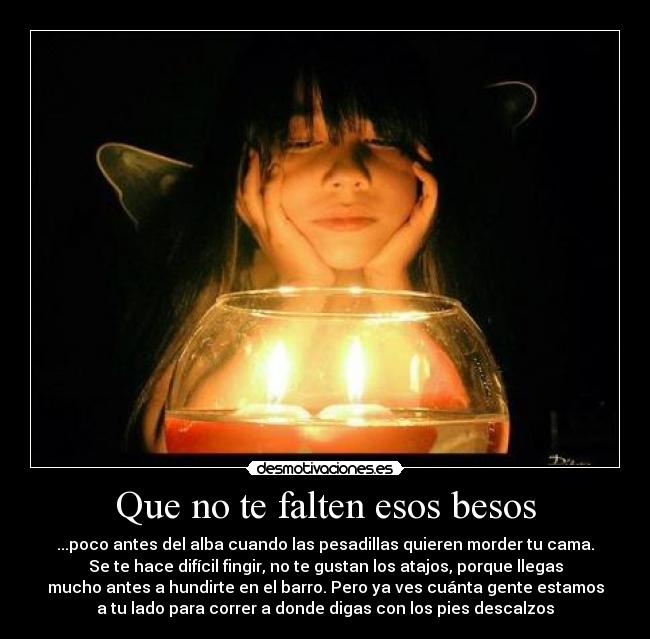 Que no te falten esos besos - ...poco antes del alba cuando las pesadillas quieren morder tu cama.
Se te hace difícil fingir, no te gustan los atajos, porque llegas
mucho antes a hundirte en el barro. Pero ya ves cuánta gente estamos
a tu lado para correr a donde digas con los pies descalzos