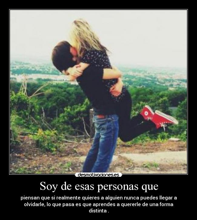 Soy de esas personas que - piensan que si realmente quieres a alguien nunca puedes llegar a
olvidarle, lo que pasa es que aprendes a quererle de una forma
distinta .