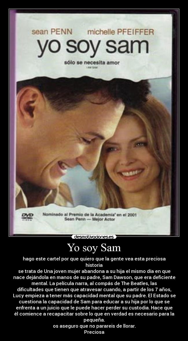 Yo soy Sam - hago este cartel por que quiero que la gente vea esta preciosa
historia
se trata de Una joven mujer abandona a su hija el mismo día en que
nace dejándola en manos de su padre, Sam Dawson, que era deficiente
mental. La película narra, al compás de The Beatles, las
dificultades que tienen que atravesar cuando, a partir de los 7 años,
Lucy empieza a tener más capacidad mental que su padre. El Estado se
cuestiona la capacidad de Sam para educar a su hija por lo que se
enfrenta a un juicio que le puede hacer perder su custodia. Hace que
él comience a recapacitar sobre lo que en verdad es necesario para la
pequeña.
os aseguro que no parareis de llorar.
Preciosa