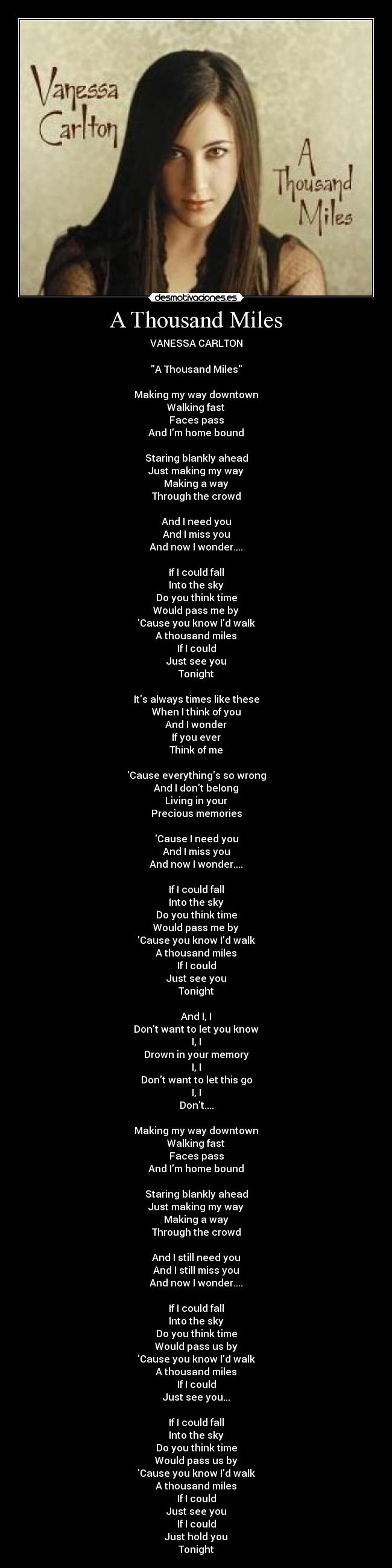 A Thousand Miles - VANESSA CARLTON

A Thousand Miles

Making my way downtown
Walking fast
Faces pass
And Im home bound

Staring blankly ahead
Just making my way
Making a way
Through the crowd

And I need you
And I miss you
And now I wonder....

If I could fall
Into the sky
Do you think time
Would pass me by
Cause you know Id walk
A thousand miles
If I could
Just see you
Tonight

Its always times like these
When I think of you
And I wonder
If you ever
Think of me

Cause everythings so wrong
And I dont belong
Living in your
Precious memories

Cause I need you
And I miss you
And now I wonder....

If I could fall
Into the sky
Do you think time
Would pass me by
Cause you know Id walk
A thousand miles
If I could
Just see you
Tonight

And I, I
Dont want to let you know
I, I
Drown in your memory
I, I
Dont want to let this go
I, I
Dont....

Making my way downtown
Walking fast
Faces pass
And Im home bound

Staring blankly ahead
Just making my way
Making a way
Through the crowd

And I still need you
And I still miss you
And now I wonder....

If I could fall
Into the sky
Do you think time
Would pass us by
Cause you know Id walk
A thousand miles
If I could
Just see you...

If I could fall
Into the sky
Do you think time
Would pass us by
Cause you know Id walk
A thousand miles
If I could
Just see you
If I could
Just hold you
Tonight