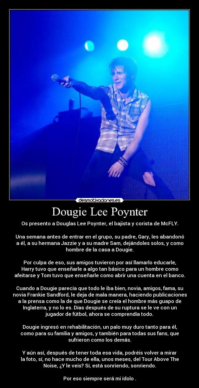 Dougie Lee Poynter - Os presento a Douglas Lee Poynter, el bajista y corista de McFLY.

Una semana antes de entrar en el grupo, su padre, Gary, les abandonó
a él, a su hermana Jazzie y a su madre Sam, dejándoles solos, y como
hombre de la casa a Dougie.

Por culpa de eso, sus amigos tuvieron por así llamarlo educarle,
Harry tuvo que enseñarle a algo tan básico para un hombre como
afeitarse y Tom tuvo que enseñarle como abrir una cuenta en el banco.

Cuando a Dougie parecía que todo le iba bien, novia, amigos, fama, su
novia Frankie Sandford, le deja de mala manera, haciendo publicaciones
a la prensa como la de que Dougie se creía el hombre más guapo de
Inglaterra, y no lo es. Días después de su ruptura se le ve con un
jugador de fútbol, ahora se comprendía todo.

Dougie ingresó en rehabilitación, un palo muy duro tanto para él,
como para su familia y amigos, y también para todas sus fans, que
sufrieron como los demás.

Y aún así, después de tener toda esa vida, podréis volver a mirar
la foto, sí, no hace mucho de ella, unos meses, del Tour Above The
Noise, ¿Y le veis? Sí, está sonriendo, sonriendo.

Por eso siempre será mi ídolo .