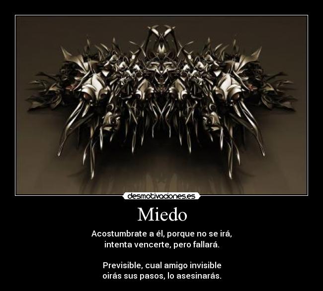 Miedo - Acostumbrate a él, porque no se irá,
intenta vencerte, pero fallará.
Previsible, cual amigo invisible
oirás sus pasos, lo asesinarás.