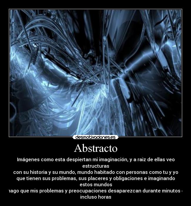 Abstracto - Imágenes como esta despiertan mi imaginación, y a raiz de ellas veo
estructuras
con su historia y su mundo, mundo habitado con personas como tu y yo
que tienen sus problemas, sus placeres y obligaciones e imaginando
estos mundos
hago que mis problemas y preocupaciones desaparezcan durante minutos o
incluso horas