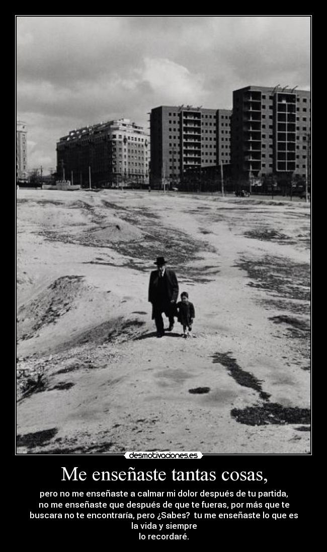 Me enseñaste tantas cosas, - pero no me enseñaste a calmar mi dolor después de tu partida,
no me enseñaste que después de que te fueras, por más que te
buscara no te encontraría, pero ¿Sabes? tu me enseñaste lo que es
la vida y siempre
lo recordaré.