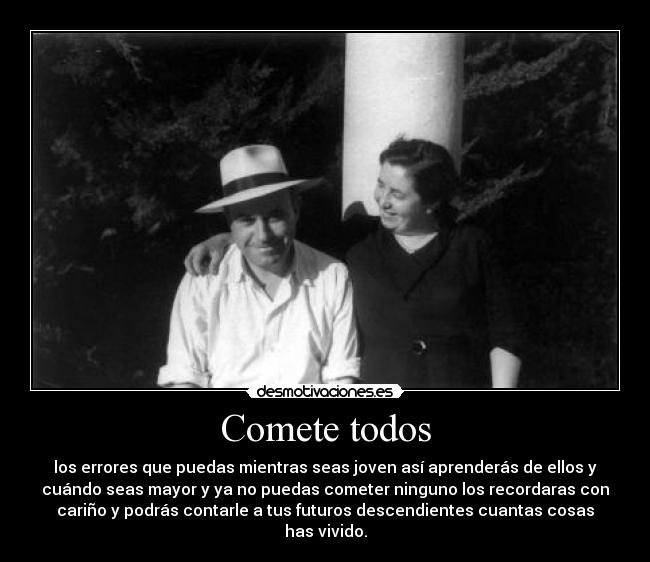 Comete todos - los errores que puedas mientras seas joven así aprenderás de ellos y
cuándo seas mayor y ya no puedas cometer ninguno los recordaras con
cariño y podrás contarle a tus futuros descendientes cuantas cosas
has vivido.