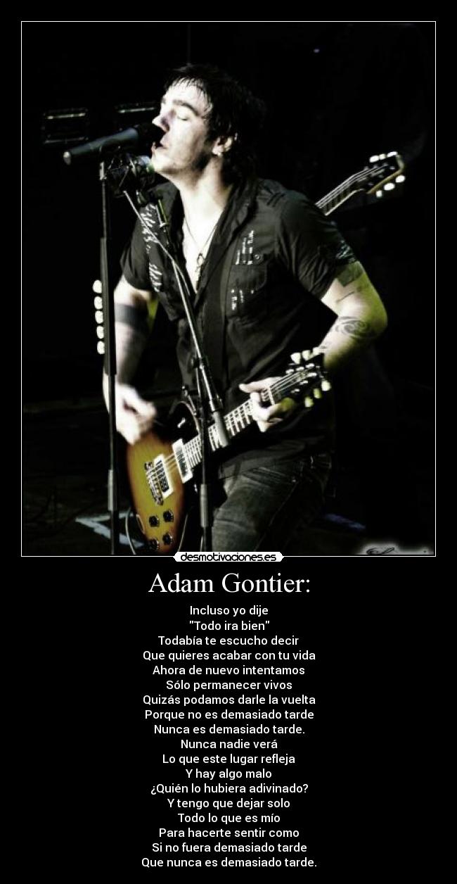 Adam Gontier: - Incluso yo dije
Todo ira bien
Todabía te escucho decir
Que quieres acabar con tu vida
Ahora de nuevo intentamos
Sólo permanecer vivos
Quizás podamos darle la vuelta
Porque no es demasiado tarde
Nunca es demasiado tarde.
Nunca nadie verá
Lo que este lugar refleja
Y hay algo malo
¿Quién lo hubiera adivinado?
Y tengo que dejar solo
Todo lo que es mío
Para hacerte sentir como
Si no fuera demasiado tarde
Que nunca es demasiado tarde.