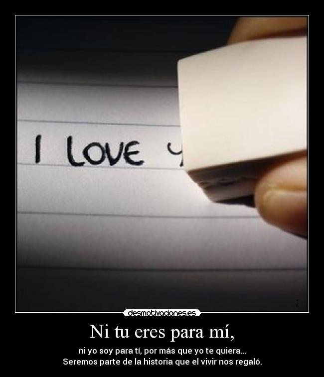 Ni tu eres para mí, - ni yo soy para tí, por más que yo te quiera...
Seremos parte de la historia que el vivir nos regaló.