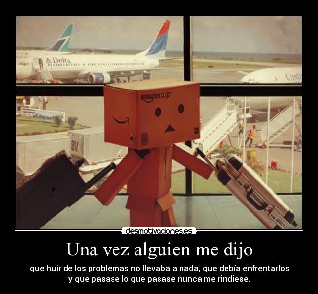 Una vez alguien me dijo - que huir de los problemas no llevaba a nada, que debía enfrentarlos
y que pasase lo que pasase nunca me rindiese.