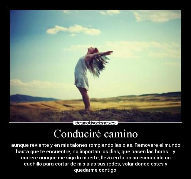 Conduciré camino - aunque reviente y en mis talones rompiendo las olas. Removere el mundo
hasta que te encuentre, no importan los dias, que pasen las horas... y
correre aunque me siga la muerte, llevo en la bolsa escondido un
cuchillo para cortar de mis alas sus redes, volar donde estes y
quedarme contigo.