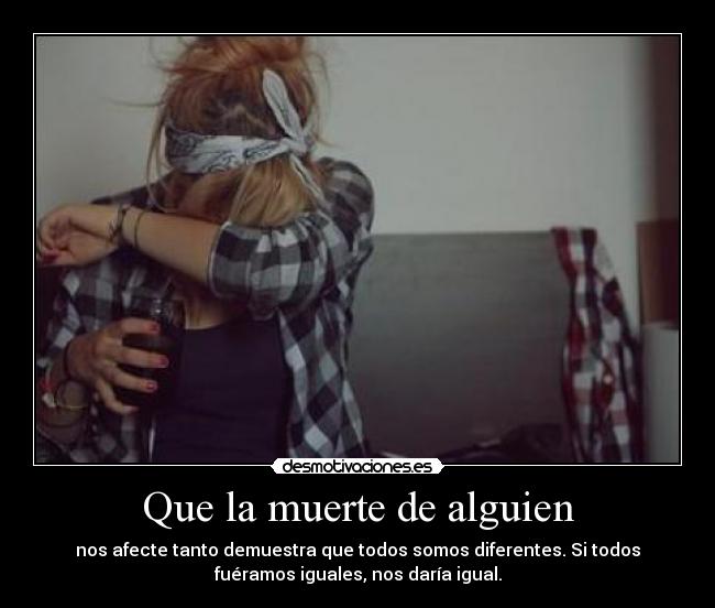 Que la muerte de alguien - nos afecte tanto demuestra que todos somos diferentes. Si todos
fuéramos iguales, nos daría igual.