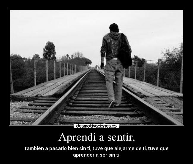 Aprendí a sentir, - también a pasarlo bien sin ti, tuve que alejarme de ti, tuve que aprender a ser sin ti.