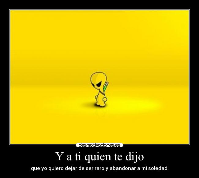 Y a ti quien te dijo - que yo quiero dejar de ser raro y abandonar a mi soledad.
