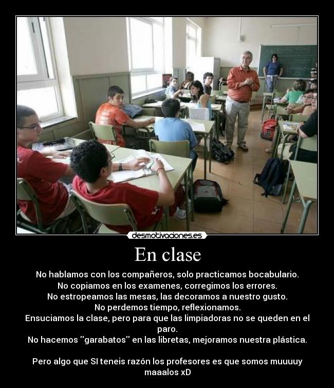 En clase - No hablamos con los compañeros, solo practicamos bocabulario.
No copiamos en los examenes, corregimos los errores.
No estropeamos las mesas, las decoramos a nuestro gusto.
No perdemos tiempo, reflexionamos.
Ensuciamos la clase, pero para que las limpiadoras no se queden en el paro.
No hacemos garabatos en las libretas, mejoramos nuestra plástica.
Pero algo que SI teneis razón los profesores es que somos muuuuy maaalos xD